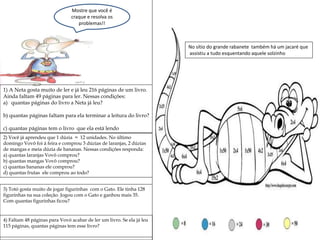 Mostre que você é
craque e resolva os
problemas!!
1) A Neta gosta muito de ler e já leu 216 páginas de um livro.
Ainda faltam 49 páginas para ler. Nessas condições:
a) quantas páginas do livro a Neta já leu?
b) quantas páginas faltam para ela terminar a leitura do livro?
c) quantas páginas tem o livro que ela está lendo
2) Você já aprendeu que 1 dúzia = 12 unidades. No último
domingo Vovô foi à feira e comprou 3 dúzias de laranjas, 2 dúzias
de mangas e meia dúzia de bananas. Nessas condições responda:
a) quantas laranjas Vovô comprou?
b) quantas mangas Vovô comprou?
c) quantas bananas ele comprou?
d) quantas frutas ele comprou ao todo?
3) Totó gosta muito de jogar figurinhas com o Gato. Ele tinha 128
figurinhas na sua coleção. Jogou com o Gato e ganhou mais 35.
Com quantas figurinhas ficou?
4) Faltam 48 páginas para Vovó acabar de ler um livro. Se ela já leu
115 páginas, quantas páginas tem esse livro?
No sítio do grande rabanete também há um jacaré que
assistiu a tudo esquentando aquele solzinho
 