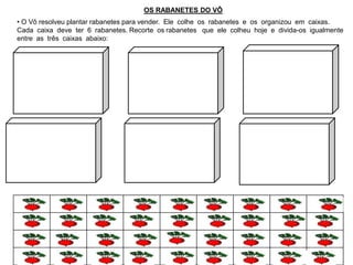 OS RABANETES DO VÔ
• O Vô resolveu plantar rabanetes para vender. Ele colhe os rabanetes e os organizou em caixas.
Cada caixa deve ter 6 rabanetes. Recorte os rabanetes que ele colheu hoje e divida-os igualmente
entre as três caixas abaixo:
 