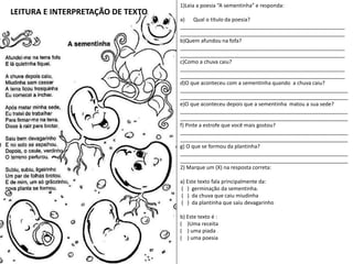 LEITURA E INTERPRETAÇÃO DE TEXTO
1)Leia a poesia “A sementinha” e responda:
a) Qual o título da poesia?
________________________________________________________
________________________________________________________
b)Quem afundou na fofa?
________________________________________________________
________________________________________________________
c)Como a chuva caiu?
________________________________________________________
________________________________________________________
d)O que aconteceu com a sementinha quando a chuva caiu?
_________________________________________________________
_________________________________________________________
e)O que aconteceu depois que a sementinha matou a sua sede?
_________________________________________________________
_________________________________________________________
f) Pinte a estrofe que você mais gostou?
_________________________________________________________
_________________________________________________________
g) O que se formou da plantinha?
_________________________________________________________
_________________________________________________________
2) Marque um (X) na resposta correta:
a) Este texto fala principalmente da:
( ) germinação da sementinha.
( ) da chuva que caiu miudinha
( ) da plantinha que saiu devagarinho
b) Este texto é :
( )Uma receita
( ) uma piada
( ) uma poesia
 