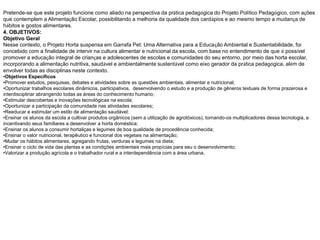 Pretende-se que este projeto funcione como aliado na perspectiva da prática pedagógica do Projeto Político Pedagógico, com ações
que contemplem a Alimentação Escolar, possibilitando a melhoria da qualidade dos cardápios e ao mesmo tempo a mudança de
hábitos e gostos alimentares.
4. OBJETIVOS:
Objetivo Geral
Nesse contexto, o Projeto Horta suspensa em Garrafa Pet: Uma Alternativa para a Educação Ambiental e Sustentabilidade, foi
concebido com a finalidade de intervir na cultura alimentar e nutricional da escola, com base no entendimento de que é possível
promover a educação integral de crianças e adolescentes de escolas e comunidades do seu entorno, por meio das horta escolar,
incorporando a alimentação nutritiva, saudável e ambientalmente sustentável como eixo gerador da prática pedagógica, além de
envolver todas as disciplinas neste contexto.
•Objetivos Específicos
•Promover estudos, pesquisas, debates e atividades sobre as questões ambientais, alimentar e nutricional;
•Oportunizar trabalhos escolares dinâmicos, participativos, desenvolvendo o estudo e a produção de gêneros textuais de forma prazerosa e
interdisciplinar abrangendo todas as áreas do conhecimento humano;
•Estimular descobertas e inovações tecnológicas na escola;
•Oportunizar a participação da comunidade nas atividades escolares;
•Reeducar e estimular um estilo de alimentação saudável;
•Ensinar os alunos da escola a cultivar produtos orgânicos (sem a utilização de agrotóxicos), tornando-os multiplicadores dessa tecnologia, e
incentivando seus familiares a desenvolver a horta doméstica;
•Ensinar os alunos a consumir hortaliças e legumes de boa qualidade de procedência conhecida;
•Ensinar o valor nutricional, terapêutico e funcional dos vegetais na alimentação;
•Mudar os hábitos alimentares, agregando frutas, verduras e legumes na dieta;
•Ensinar o ciclo de vida das plantas e as condições ambientais mais propícias para seu o desenvolvimento;
•Valorizar a produção agrícola e o trabalhador rural e a interdependência com a área urbana.
 