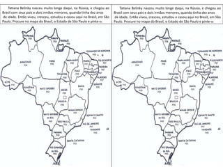 Tatiana Belinky nasceu muito longe daqui, na Rússia, e chegou ao
Brasil com seus pais e dois irmãos menores, quando tinha dez anos
de idade. Então viveu, cresceu, estudou e casou aqui no Brasil, em São
Paulo. Procure no mapa do Brasil, o Estado de São Paulo e pinte-o:
Tatiana Belinky nasceu muito longe daqui, na Rússia, e chegou ao
Brasil com seus pais e dois irmãos menores, quando tinha dez anos
de idade. Então viveu, cresceu, estudou e casou aqui no Brasil, em São
Paulo. Procure no mapa do Brasil, o Estado de São Paulo e pinte-o:
 