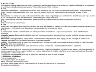 5. METODOLOGIA
A metodologia adotada neste projeto permitirá o envolvimento dos alunos e professores da escola, num trabalho multidisciplinar, em que todos
os envolvidos realizarão os objetivos propostos. Todo o trabalho será dividido em fases.
1° Fase
Na primeira fase será feita a sensibilização dos alunos pelos professores que irão divulgar o projeto para os estudantes. Serão mostrados
vídeos e imagens para os estudantes sobre como fazer uma horta em garrafa pet, exemplos de hortas suspensas, verticais, no solo.
2° Fase
Os estudantes irão realizar pesquisas em livros e na internet sobre a horta em garrafa pet para conhecimento. Eles irão pesquisar o que é, como
se faz, sua importância, enfim, vão adquirir mais conhecimento para colocar em prática.
Após a realização das pesquisas, os estudantes já estão prontos para colocarem todos os seus conhecimentos em prática.
3° Fase
Cada turma irá plantar as sementes.
4° Fase
Nesta quarta fase, os estudantes distribuirão panfletos que serão feito por eles no para a comunidade falando sobre o projeto e arrecadando os
materiais para a confecção da horta. Deverão ser arrecadadas garrafas pets, estercos, arame.
5° Fase
Os professores irão trabalhar o tema em sala de aula voltado para todos os eixos do 3º ano. A seguir estão os conteúdos a serem trabalhados pelos
professores.
Língua Portuguesa: Elaboração de relatórios sobre todo o processo do projeto, textos descritivos, convites, panfletos, receitas, instrucional,
narrativo, etc.
Matemática: Formas geométricas, figuras plainas e bidimensionais, tempo de cultivo, área, espaço, volume, proporção de terra e adubo.
Ciências: Reciclagem, tipos de plantas, germinação,fotossíntese e adubos.
História: Comunidade escolar as origens dos nomes de frutas e verduras, como são consumidas e se são empregadas na medicina popular.
Geografia: Solos, clima para cultivo.
Arte: maquete dos tipos de moradias casas, condomínios verticais e horizontais. ( moradias do bairro escolar e adjacentes
6° Fase
Cada turma fará seu plantio, e cada aluno irá levar a sua pet para casa onde cuidará junto com a família que já estará orientada na reunião de
pais como auxiliar seu filho em casa no cuidado com a planta até a colheita do produto, trabalhando junto a responsabilidade e a afetividade
com o planeta e o meio em que vive.
Todo trabalho será fotografado, e no final do projeto será realizado um vídeo de todas as etapas.
•7. RECURSOS UTILIZADOS
•Internet para pesquisa.
•Câmera para registro das atividades
•Movie Maker para elaboração dos vídeos.
•Cartolinas, sulfite, pincéis atômicos para confecção de cartazes para distribuição da comunidade.
Confecção de texto, tabelas.
 