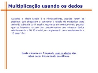 Durante a Idade Média e o Renascimento, poucas foram as pessoas que chegaram a conhecer a tabela de multiplicar para além da tabuada do 5. Assim, usava-se um método muito popular que se baseava no uso dos complementos dos números dados relativamente a 10. Como tal, o complemento de  n  relativamente a 10 será 10- n .  Neste método era frequente  usar os dedos  das mãos como instrumento de cálculo.  Multiplicação usando os dedos 