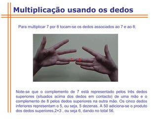 Para multiplicar 7 por 8 tocam-se os dedos associados ao 7 e ao 8:  Note-se que o complemento de 7 está representado pelos três dedos superiores (situados acima dos dedos em contacto) de uma mão e o complemento de 8 pelos dedos superiores na outra mão. Os cinco dedos inferiores representam o 5, ou seja, 5 dezenas. A 50 adiciona-se o produto dos dedos superiores,2 × 3 , ou seja 6, dando no total 56. Multiplicação usando os dedos 