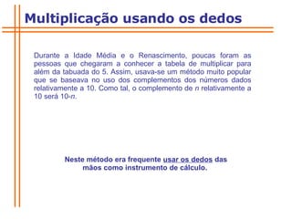 Durante a Idade Média e o Renascimento, poucas foram as pessoas que chegaram a conhecer a tabela de multiplicar para além da tabuada do 5. Assim, usava-se um método muito popular que se baseava no uso dos complementos dos números dados relativamente a 10. Como tal, o complemento de  n  relativamente a 10 será 10- n .  Neste método era frequente  usar os dedos  das mãos como instrumento de cálculo.  Multiplicação usando os dedos 