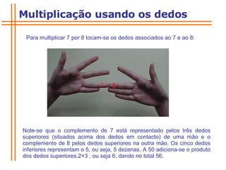 Para multiplicar 7 por 8 tocam-se os dedos associados ao 7 e ao 8:  Note-se que o complemento de 7 está representado pelos três dedos superiores (situados acima dos dedos em contacto) de uma mão e o complemento de 8 pelos dedos superiores na outra mão. Os cinco dedos inferiores representam o 5, ou seja, 5 dezenas. A 50 adiciona-se o produto dos dedos superiores,2 × 3 , ou seja 6, dando no total 56. Multiplicação usando os dedos 