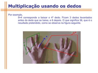 Por exemplo,  9 × 4 corresponde a baixar o 4º dedo. Ficam 3 dedos levantados  antes do dedo que se baixa, e 6 depois. O que significa 36, que é o  resultado pretendido, como se observa na figura seguinte.  Multiplicação usando os dedos 