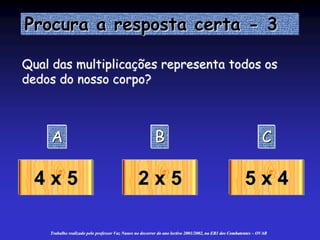 Procura a resposta certa - 3
A B C
4 x 5 2 x 5 5 x 4
Qual das multiplicações representa todos os
dedos do nosso corpo?
Trabalho realizado pelo professor Vaz Nunes no decorrer do ano lectivo 2001/2002, na EB1 dos Combatentes – OVAR
 