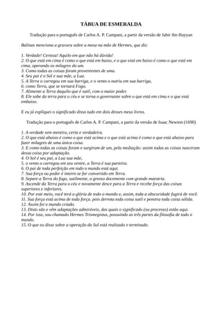 TÁBUA DE ESMERALDA
Tradução para o português de Carlos A. P. Campani, a partir da versão de Jabir ibn Hayyan
Balinas menciona a gravura sobre a mesa na mão de Hermes, que diz:
1. Verdade! Certeza! Aquilo em que não há dúvida!
2. O que está em cima é como o que está em baixo, e o que está em baixo é como o que está em
cima, operando os milagres do um.
3. Como todas as coisas foram provenientes de uma.
4. Seu pai é o Sol e sua mãe, a Lua.
5. A Terra o carregou em sua barriga, e o vento o nutriu em sua barriga,
6. como Terra, que se tornará Fogo.
7. Alimente a Terra daquilo que é sutil, com o maior poder.
8. Ele sobe da terra para o céu e se torna o governante sobre o que está em cima e o que está
embaixo.
E eu já expliquei o significado disso tudo em dois desses meus livros.
Tradução para o português de Carlos A. P. Campani, a partir da versão de Isaac Newton (1690)
1. A verdade sem mentira, certa e verdadeira.
2. O que está abaixo é como o que está acima e o que está acima é como o que está abaixo para
fazer milagres de uma única coisa.
3. E como todas as coisas foram e surgiram de um, pela mediação: assim todas as coisas nasceram
dessa coisa por adaptação.
4. O Sol é seu pai, a Lua sua mãe,
5. o vento o carregou em seu ventre, a Terra é sua parteira.
6. O pai de toda perfeição em todo o mundo está aqui.
7. Sua força ou poder é inteiro se for convertido em Terra.
8. Separe a Terra do fogo, sutilmente, o grosso docemente com grande maestria.
9. Ascende da Terra para o céu e novamente desce para a Terra e recebe força das coisas
superiores e inferiores.
10. Por este meio, você terá a glória de todo o mundo e, assim, toda a obscuridade fugirá de você.
11. Sua força está acima de toda força. pois derrota toda coisa sutil e penetra toda coisa sólida.
12. Assim foi o mundo criado.
13. Disto são e vêm adaptações admiráveis, das quais o significado (ou processo) estão aqui.
14. Por isso, sou chamado Hermes Trismegistus, possuindo as três partes da filosofia de todo o
mundo.
15. O que eu disse sobre a operação do Sol está realizado e terminado.
 