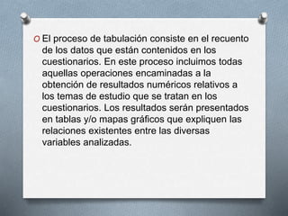 O El proceso de tabulación consiste en el recuento
de los datos que están contenidos en los
cuestionarios. En este proceso incluimos todas
aquellas operaciones encaminadas a la
obtención de resultados numéricos relativos a
los temas de estudio que se tratan en los
cuestionarios. Los resultados serán presentados
en tablas y/o mapas gráficos que expliquen las
relaciones existentes entre las diversas
variables analizadas.
 