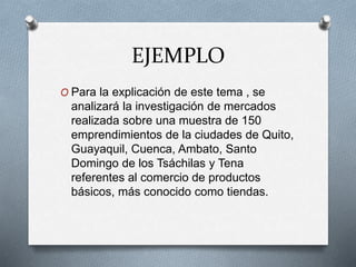 EJEMPLO
O Para la explicación de este tema , se
analizará la investigación de mercados
realizada sobre una muestra de 150
emprendimientos de la ciudades de Quito,
Guayaquil, Cuenca, Ambato, Santo
Domingo de los Tsáchilas y Tena
referentes al comercio de productos
básicos, más conocido como tiendas.
 