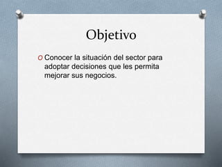 Objetivo
O Conocer la situación del sector para
adoptar decisiones que les permita
mejorar sus negocios.
 