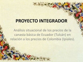 PROYECTO INTEGRADOR
Análisis situacional de los precios de la
canasta básica de Ecuador (Tulcán) en
relación a los precios de Colombia (Ipiales).
 