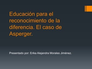Educación para el
reconocimiento de la
diferencia. El caso de
Asperger.
Presentado por: Erika Alejandra Morales Jiménez.
 