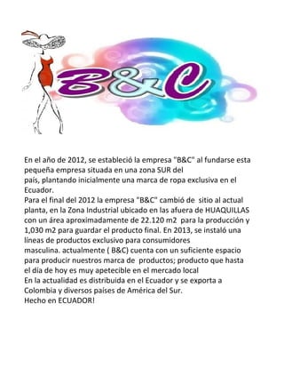 En el año de 2012, se estableció la empresa "B&C" al fundarse esta
pequeña empresa situada en una zona SUR del
país, plantando inicialmente una marca de ropa exclusiva en el
Ecuador.
Para el final del 2012 la empresa "B&C" cambió de sitio al actual
planta, en la Zona Industrial ubicado en las afuera de HUAQUILLAS
con un área aproximadamente de 22.120 m2 para la producción y
1,030 m2 para guardar el producto final. En 2013, se instaló una
líneas de productos exclusivo para consumidores
masculina. actualmente ( B&C) cuenta con un suficiente espacio
para producir nuestros marca de productos; producto que hasta
el día de hoy es muy apetecible en el mercado local
En la actualidad es distribuida en el Ecuador y se exporta a
Colombia y diversos países de América del Sur.
Hecho en ECUADOR!
 