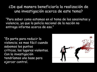 ¿De qué manera beneficiaría la realización de
una investigación acerca de este tema?
“Para saber como estamos en el tema de los asesinatos y
violencia, ya que la policía nacional de la nación no
entrega informe acerca de eso.”
“En parte para reducir la
violencia; es mas fácil cuando
sabemos los puntos
críticos, los lugares violentos.
Con la investigación
tendríamos una base para
ejercer control.

 