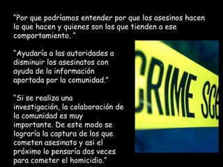 “Por que podríamos entender por que los asesinos hacen
lo que hacen y quienes son los que tienden a ese
comportamiento. “
“Ayudaría a las autoridades a
disminuir los asesinatos con
ayuda de la información
aportada por la comunidad.”
“Si se realiza una
investigación, la colaboración de
la comunidad es muy
importante. De este modo se
lograría la captura de los que
cometen asesinato y asi el
próximo lo pensaría dos veces
para cometer el homicidio.“

 