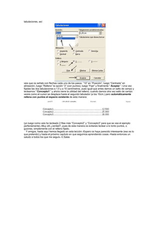 tabulaciones, así:




veis que os señalo con flechas cada uno de los pasos: “10” en “Posición”, luego “Centrada” en
alineación, luego “Relleno” la opción “2” (con puntos), luego “Fijar” y finalmente “ Aceptar ”.-Una vez
fijadas las dos tabulaciones a 1,5 y a 10 centímetros, pues igual que antes damos un salto de campo y
tecleamos “ Concepto1 ” y ahora viene la utilidad del relleno, cuando damos otra vez salto de campo
vereis como el cursor se desplaza hasta el segundo tabulador (a los 10cm.) pero automáticamente
rellena con puntos el espacio existente de esta manera:




(yo luego como veis he tecleado 2 filas más “Concepto2” y “Concepto3” para que se vea el ejemplo
perfectamente).-Muy útil ¿verdad?, pues de esta manera os evitareis teclear a lo tonto puntos, o
guiones, simplemente con el relleno fijado.
  Y amigos, hasta aquí hemos llegado en esta lección.-Espero os haya parecido interesante (eso es lo
que pretendo) y hasta el próximo capítulo en que seguimos aprendiendo cosas.-Hasta entonces un
saludo a todos los que me seguís.-V.Salas
 