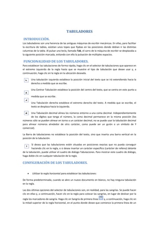 TABULADORES
INTRODUCCIÓN.
Los tabuladores son una herencia de las antiguas máquinas de escribir mecánicas. En ellas, para facilitar
la escritura de tablas, existían unos topes que fijabas en las posiciones donde debían ir las distintas
columnas de la tabla. Al pulsar una tecla, llamada Tab, el carro de la máquina de escribir se desplazaba a
la siguiente posición marcada, evitando con ello la pulsación de múltiples espacios.

FUNCIONALIDAD DE LOS TABULADORES.
Para establecer las tabulaciones de forma rápida, haga clic en el selector de tabulaciones que aparece en
el extremo izquierdo de la regla hasta que se muestre el tipo de tabulación que desee usar y, a
continuación, haga clic en la regla en la ubicación deseada.
Una tabulación izquierda establece la posición inicial del texto que se irá extendiendo hacia la
derecha a medida que se escribe.
Una Centrar Tabulación establece la posición del centro del texto, que se centra en este punto a
medida que se escribe.
Una Tabulación derecha establece el extremo derecho del texto. A medida que se escribe, el
texto se desplaza hacia la izquierda.
Una Tabulación decimal alinea los números entorno a una coma decimal. Independientemente
de los dígitos que tenga el número, la coma decimal permanece en la misma posición (los
números sólo se pueden alinear en torno a un carácter decimal; no se puede usar la tabulación decimal
para alinear números alrededor de otro carácter, como puede ser un guión o un símbolo de Y
comercial).
La Barra de tabulaciones no establece la posición del texto, sino que inserta una barra vertical en la
posición de la tabulación.
Si desea que las tabulaciones estén situadas en posiciones exactas que no pueda conseguir
haciendo clic en la regla, o si desea insertar un carácter específico (carácter de relleno) delante
de la tabulación, puede utilizar el cuadro de diálogo Tabulaciones. Para mostrar este cuadro de diálogo,
haga doble clic en cualquier tabulación de la regla.

CONFIGURACIÓN DE LOS TABULADORES.


Utilizar la regla horizontal para establecer las tabulaciones:

De forma predeterminada, cuando se abre un nuevo documento en blanco, no hay ninguna tabulación
en la regla.
Las dos últimas opciones del selector de tabulaciones son, en realidad, para las sangrías. Se puede hacer
clic en ellas y, a continuación, hacer clic en la regla para colocar las sangrías, en lugar de deslizar por la
regla los marcadores de sangría. Haga clic en Sangría de primera línea
y, a continuación, haga clic en
la mitad superior de la regla horizontal, en el punto donde desee que comience la primera línea de un

 
