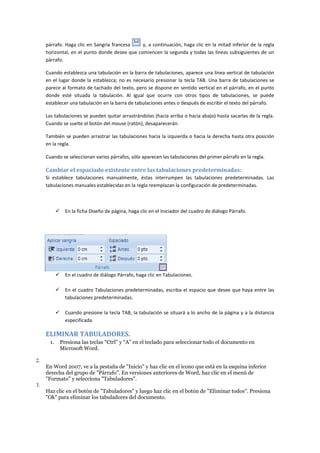 párrafo. Haga clic en Sangría francesa
y, a continuación, haga clic en la mitad inferior de la regla
horizontal, en el punto donde desee que comiencen la segunda y todas las líneas subsiguientes de un
párrafo.
Cuando establezca una tabulación en la barra de tabulaciones, aparece una línea vertical de tabulación
en el lugar donde la establezca; no es necesario presionar la tecla TAB. Una barra de tabulaciones se
parece al formato de tachado del texto, pero se dispone en sentido vertical en el párrafo, en el punto
donde esté situada la tabulación. Al igual que ocurre con otros tipos de tabulaciones, se puede
establecer una tabulación en la barra de tabulaciones antes o después de escribir el texto del párrafo.
Las tabulaciones se pueden quitar arrastrándolas (hacia arriba o hacia abajo) hasta sacarlas de la regla.
Cuando se suelte el botón del mouse (ratón), desaparecerán.
También se pueden arrastrar las tabulaciones hacia la izquierda o hacia la derecha hasta otra posición
en la regla.
Cuando se seleccionan varios párrafos, sólo aparecen las tabulaciones del primer párrafo en la regla.

Cambiar el espaciado existente entre las tabulaciones predeterminadas:
Si establece tabulaciones manualmente, éstas interrumpen las tabulaciones predeterminadas. Las
tabulaciones manuales establecidas en la regla reemplazan la configuración de predeterminadas.



En la ficha Diseño de página, haga clic en el Iniciador del cuadro de diálogo Párrafo.



En el cuadro de diálogo Párrafo, haga clic en Tabulaciones.



En el cuadro Tabulaciones predeterminadas, escriba el espacio que desee que haya entre las
tabulaciones predeterminadas.



Cuando presione la tecla TAB, la tabulación se situará a lo ancho de la página y a la distancia
especificada.

ELIMINAR TABULADORES.
1.

Presiona las teclas “Ctrl” y “A” en el teclado para seleccionar todo el documento en
Microsoft Word.

2.
En Word 2007, ve a la pestaña de "Inicio" y haz clic en el icono que está en la esquina inferior
derecha del grupo de "Párrafo". En versiones anteriores de Word, haz clic en el menú de
"Formato" y selecciona "Tabuladores".
3.
Haz clic en el botón de "Tabuladores" y luego haz clic en el botón de "Eliminar todos". Presiona
"Ok" para eliminar los tabuladores del documento.

 