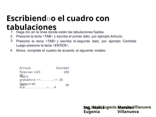 Escribiendoo el cuadro con
tabulaciones
1.
2.
3.
Haga clic en la línea donde están las tabulaciones fijadas.
Presione la tecla <TAB> y escriba el primer dato, por ejemplo Artículo.
Presione la tecla <TAB> y escriba el segundo dato, por
Luego presione la tecla <ENTER>.
ejemplo Cantidad.
4. Ahora, complete el cuadro de acuerdo al siguiente modelo:
Artículo
Telev isor LCD
29''
Cantidad
250
Radio
grabadora .•.•..............•.•.. 35
Comput ad
or a.......................•..... 4
MP3 10
Ing. María
Eugenia
Morales
Villanueva
 