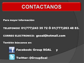 Para mayor información:


TELEFONOS: 01(777)243 35 72 Ó 01(777)263 48 83.


CORREO ELECTRONICO: gsoal@hotmail.com

También búscanos en:


         Facebook: Group SOAL   y

         Twitter: @GroupSoal
 