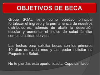 Group SOAL tiene como objetivo principal
fortalecer el ingreso y la permanencia de nuestros
distribuidores, además de abatir la deserción
escolar y aumentar el índice de salud familiar
como su calidad de vida.

Las fechas para solicitar becas son los primeros
10 días de cada mes y así poder solicitar su
Paquete de Salud.

No te pierdas esta oportunidad… Cupo Limitado
 