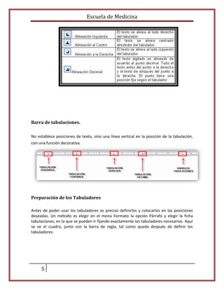 Escuela de Medicina

Barra de tabulaciones.
No establece posiciones de texto, sino una línea vertical en la posición de la tabulación,
con una función decorativa.

Preparación de los Tabuladores
Antes de poder usar los tabuladores es preciso definirlos y colocarlos en las posiciones
deseadas. Un método es elegir en el menú Formato la opción Párrafo y elegir la ficha
tabulaciones, en la que se pueden ir fijando exactamente los tabuladores necesarios. Aquí
se ve el cuadro, junto con la barra de regla, tal como queda después de definir los
tabuladores:

5

 