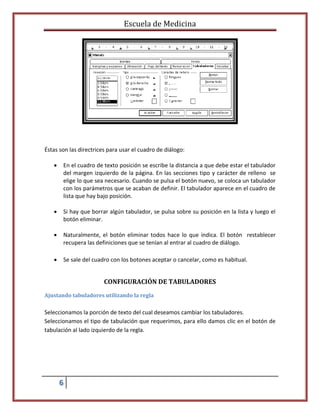 Escuela de Medicina

Éstas son las directrices para usar el cuadro de diálogo:


En el cuadro de texto posición se escribe la distancia a que debe estar el tabulador
del margen izquierdo de la página. En las secciones tipo y carácter de relleno se
elige lo que sea necesario. Cuando se pulsa el botón nuevo, se coloca un tabulador
con los parámetros que se acaban de definir. El tabulador aparece en el cuadro de
lista que hay bajo posición.



Si hay que borrar algún tabulador, se pulsa sobre su posición en la lista y luego el
botón eliminar.



Naturalmente, el botón eliminar todos hace lo que indica. El botón restablecer
recupera las definiciones que se tenían al entrar al cuadro de diálogo.



Se sale del cuadro con los botones aceptar o cancelar, como es habitual.

CONFIGURACIÓN DE TABULADORES
Ajustando tabuladores utilizando la regla

Seleccionamos la porción de texto del cual deseamos cambiar los tabuladores.
Seleccionamos el tipo de tabulación que requerimos, para ello damos clic en el botón de
tabulación al lado izquierdo de la regla.

6

 