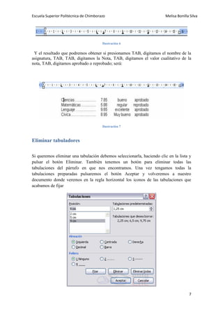 Escuela Superior Politécnica de Chimborazo

Melisa Bonilla Silva

Ilustración 6

Y el resultado que podremos obtener si presionamos TAB, digitamos el nombre de la
asignatura, TAB, TAB, digitamos la Nota, TAB, digitamos el valor cualitativo de la
nota, TAB, digitamos aprobado o reprobado; será:

Ilustración 7

Eliminar tabuladores
Si queremos eliminar una tabulación debemos seleccionarla, haciendo clic en la lista y
pulsar el botón Eliminar. También tenemos un botón para eliminar todas las
tabulaciones del párrafo en que nos encontramos. Una vez tengamos todas la
tabulaciones preparadas pulsaremos el botón Aceptar y volveremos a nuestro
documento donde veremos en la regla horizontal los iconos de las tabulaciones que
acabamos de fijar

7

 