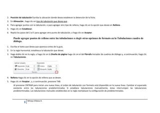 2. Posición de tabulación Escriba la ubicación donde desea establecer la detención de la ficha.
3. En Alineación , haga clic en tipo de tabulación que desea que .
4. Para agregar puntos con la tabulación, o para agregar otro tipo de relleno, haga clic en la opción que desee en Relleno .
5. Haga clic en Establecer.
6. Repita los pasos del 2 al 5 para agregar otro punto de tabulación, o haga clic en Aceptar .

Puede agregar puntos de relleno entre las tabulaciones o elegir otras opciones de formato en la Tabulaciones cuadro de
diálogo.
1. Escriba el texto que desea que aparezca antes de la guía.
2. En la regla horizontal, establezca la tabulación que desee.
3. Haga doble clic en la regla, o haga clic en la Diseño de página haga clic en el del Párrafo Iniciador de cuadros de diálogo y, a continuación, haga clic
en Tabulaciones .

4. Relleno Haga clic en la opción de relleno que se desee.
5. Haga clic en Aceptar , y, a continuación, presione TAB.
Al presionar ENTRAR para iniciar una nueva línea, el orden de tabulación con formato está disponible en la nueva línea. Cambiar el espaciado
existente entre las tabulaciones predeterminadas Si establece tabulaciones manualmente, éstas interrumpen las tabulaciones
predeterminadas. Las tabulaciones manuales establecidas en la regla reemplazan la configuración de predeterminadas.

3

Mireya Villalva A.

 