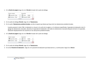 1. En la Diseño de página haga clic en el Párrafo iniciador del cuadro de diálogo.

2. En el cuadro de diálogo Párrafo, haga clic en Tabulaciones.
3. En el cuadro Tabulaciones predeterminadas, escriba el espacio que desee que haya entre las tabulaciones predeterminadas.
Cuando presione la tecla TAB, la tabulación se situará a lo ancho de la página y a la distancia especificada. Espaciado de tabulación claro Si
agrega las tabulaciones manuales, desactive el espaciado de tabulación o de todas las tabulaciones manuales.Después de borrar el espaciado,
tabulación desplazamiento de caracteres en las ubicaciones predeterminadas.
1. En la Diseño de página haga clic en el Párrafo iniciador del cuadro de diálogo.

2. En el cuadro de diálogo Párrafo, haga clic en Tabulaciones.
3. En la lista Posición de tabulación , haga clic en la posición de tabulación que desee borrar y, a continuación, haga clic en Borrar

4

Mireya Villalva A.

 