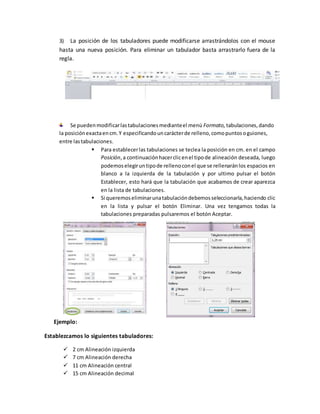 3) La posición de los tabuladores puede modificarse arrastrándolos con el mouse
hasta una nueva posición. Para eliminar un tabulador basta arrastrarlo fuera de la
regla.
Se puedenmodificarlastabulacionesmedianteel menú Formato, tabulaciones,dando
la posiciónexactaencm.Y especificandouncarácterde relleno,comopuntosoguiones,
entre lastabulaciones.
 Para establecerlas tabulaciones se teclea la posición en cm. en el campo
Posición,a continuaciónhacerclicenel tipode alineación deseada, luego
podemoselegiruntipode rellenoconel que se rellenaránlos espacios en
blanco a la izquierda de la tabulación y por ultimo pulsar el botón
Establecer, esto hará que la tabulación que acabamos de crear aparezca
en la lista de tabulaciones.
 Si queremoseliminarunatabulacióndebemosseleccionarla,haciendo clic
en la lista y pulsar el botón Eliminar. Una vez tengamos todas la
tabulaciones preparadas pulsaremos el botón Aceptar.
Ejemplo:
Establezcamos lo siguientes tabuladores:
 2 cm Alineación izquierda
 7 cm Alineación derecha
 11 cm Alineación central
 15 cm Alineación decimal
 
