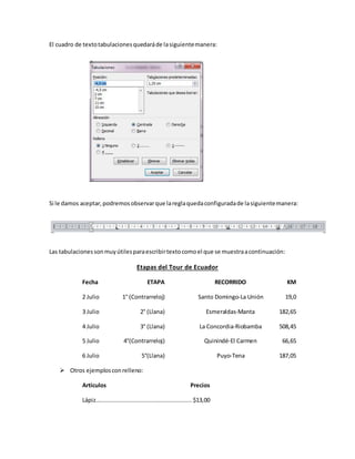 El cuadro de textotabulacionesquedaráde lasiguientemanera:
Si le damos aceptar,podremosobservarque lareglaquedaconfiguradade lasiguientemanera:
Las tabulacionessonmuyútilesparaescribirtextocomoel que se muestraacontinuación:
Etapas del Tour de Ecuador
Fecha ETAPA RECORRIDO KM
2 Julio 1° (Contrarreloj) Santo Domingo-La Unión 19,0
3 Julio 2° (Llana) Esmeraldas-Manta 182,65
4 Julio 3° (Llana) La Concordia-Riobamba 508,45
5 Julio 4°(Contrarreloj) Quinindé-El Carmen 66,65
6 Julio 5°(Llana) Puyo-Tena 187,05
 Otros ejemplosconrelleno:
Artículos Precios
Lápiz....................................................... $13,00
 