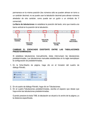 permanece en la misma posición (los números sólo se pueden alinear en torno a
un carácter decimal; no se puede usar la tabulación decimal para alinear números
alrededor de otro carácter, como puede ser un guión o un símbolo de Y
comercial).
La Barra de tabulaciones no establece la posición del texto, sino que inserta una
barra vertical en la posición de la tabulación.
CAMBIAR EL ESPACIADO EXISTENTE ENTRE LAS TABULACIONES
PREDETERMINADAS
Si establece tabulaciones manualmente, éstas interrumpen las tabulaciones
predeterminadas. Las tabulaciones manuales establecidas en la regla reemplazan
la configuración de predeterminadas.
1. En la ficha Diseño de página, haga clic en el Iniciador del cuadro de
diálogo Párrafo.
2. En el cuadro de diálogo Párrafo, haga clic en Tabulaciones.
3. En el cuadro Tabulaciones predeterminadas, escriba el espacio que desee que
haya entre las tabulaciones predeterminadas.
Cuando presione la tecla TAB, la tabulación se situará a lo ancho de la página y a
la distancia especificada.
 