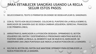 1. SELECCIONAR EL TEXTO O PÁRRAFOS EN DONDE SE DESEA APLICAR EL SANGRADO.
2. CON EL TEXTO AÚN SELECCIONADO, COLOCAR EL PUNTERO EN LA REGLA SOBRE EL
MARCADOR DE SANGRÍA QUE SE DESEA CAMBIAR (IZQUIERDA, DERECHA, FRANCESA
O DE PRIMERA LÍNEA).
3. ARRASTRAR EL MARCADOR A LA POSICIÓN DESEADA, OPRIMIENDO EL BOTÓN
IZQUIERDO DEL RATÓN Y SOSTENIÉNDOLO PRESIONADO MIENTRAS MUEVE EL
PUNTERO SOBRE LA REGLA. AL MOMENTO QUE SE MUEVE EL MARCADOR, SE
OBSERVARÁ UNA LÍNEA PUNTEADA QUE INDICA LA NUEVA POSICIÓN DE LA SANGRÍA.
4. SOLTAR EL BOTÓN DEL RATÓN QUE MANTIENE OPRIMIDO PARA ESTABLECER LA
NUEVA POSICIÓN DE LA SANGRÍA.
PARA ESTABLECER SANGRÍAS USANDO LA REGLA
SEGUIR ESTOS PASOS:
 