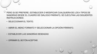PERO SI SE PREFIERE, ESTABLECER O MODIFICAR CUALQUIERA DE LOS 4 TIPOS DE
SANGRÍAS DESDE EL CUADRO DE DIÁLOGO PÁRRAFO, SE EJECUTAN LAS SIGUIENTES
INSTRUCCIONES:
• SELECCIONAR EL TEXTO.
• ABRIR EL MENÚ FORMATO Y SELECCIONAR LA OPCIÓN PÁRRAFO.
• ESTABLECER LAS SANGRÍAS DESEADAS
• OPRIMIR EL BOTÓN ACEPTAR
 