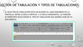 LECTOR DE TABULACIÓN Y TIPOS DE TABULACIONES:
• EL SELECTOR DE TABULACIÓN ESTÁ LOCALIZADO AL LADO IZQUIERDO DE LA
PANTALLA, ENTRE LA REGLA VERTICAL Y LA REGLA HORIZONTAL. SU FUNCIÓN
ES PERMITIRTE SELECCIONAR EL TIPO DE TABULACIÓN QUE QUIERES USAR EN TU
DOCUMENTO.
 