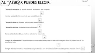 AL TABULAR PUEDES ELEGIR:
•Tabulación izquierda: Te permite alinear la tabulación al lado izquierdo.
•Centrar tabulación: Centra el texto que se está tabulando.
•Tabulación derecha: Alinea el texto tabulado del lado derecho.
•Tabulación decimal: Alinea los números decimales.
•Barra de tabulación: Dibuja una línea vertical en el documento.
•Sangría de primera línea: Te permite insertar un marcador de sangría en la regla horizontal para alinear la primera línea de los
párrafos del texto.
•Sangría francesa: Inserta un marcador de sangría francesa para alinear todas las líneas de los párrafos menos la primera.
 