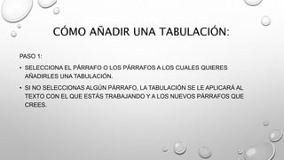 CÓMO AÑADIR UNA TABULACIÓN:
PASO 1:
• SELECCIONA EL PÁRRAFO O LOS PÁRRAFOS A LOS CUALES QUIERES
AÑADIRLES UNA TABULACIÓN.
• SI NO SELECCIONAS ALGÚN PÁRRAFO, LA TABULACIÓN SE LE APLICARÁ AL
TEXTO CON EL QUE ESTÁS TRABAJANDO Y A LOS NUEVOS PÁRRAFOS QUE
CREES.
 