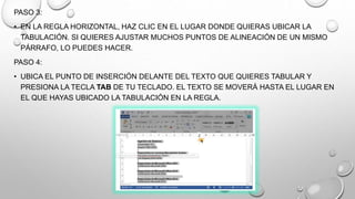 PASO 3:
• EN LA REGLA HORIZONTAL, HAZ CLIC EN EL LUGAR DONDE QUIERAS UBICAR LA
TABULACIÓN. SI QUIERES AJUSTAR MUCHOS PUNTOS DE ALINEACIÓN DE UN MISMO
PÁRRAFO, LO PUEDES HACER.
PASO 4:
• UBICA EL PUNTO DE INSERCIÓN DELANTE DEL TEXTO QUE QUIERES TABULAR Y
PRESIONA LA TECLA TAB DE TU TECLADO. EL TEXTO SE MOVERÁ HASTA EL LUGAR EN
EL QUE HAYAS UBICADO LA TABULACIÓN EN LA REGLA.
 