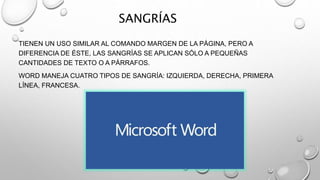 SANGRÍAS
TIENEN UN USO SIMILAR AL COMANDO MARGEN DE LA PÁGINA, PERO A
DIFERENCIA DE ÉSTE, LAS SANGRÍAS SE APLICAN SÓLO A PEQUEÑAS
CANTIDADES DE TEXTO O A PÁRRAFOS.
WORD MANEJA CUATRO TIPOS DE SANGRÍA: IZQUIERDA, DERECHA, PRIMERA
LÍNEA, FRANCESA.
 