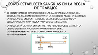 ¿CÓMO ESTABLECER SANGRÍAS EN LA REGLA
DE TRABAJO?
• SE IDENTIFICAN LOS MARCADORES DE LAS SANGRÍAS EN LA REGLA DEL
DOCUMENTO, TAL COMO SE OBSERVA EN LA IMAGEN DE ABAJO. EN CASO QUE
LA REGLA NO SE ENCUENTRA VISIBLE, DESPLIEGUE EL MENÚ VER, Y
SELECCIONE LA OPCIÓN REGLA PARA QUE ÉSTA SE ACTIVE.
• LA REGLA ESTÁ DEFINIDA EN CENTÍMETROS PERO SE PUEDE CAMBIAR LA
UNIDAD DE MEDIDA A PULGADAS U OTRA MEDIDA EN EL
MENÚ HERRAMIENTAS, EN EL COMANDO OPCIONES, EN LA
PESTAÑA GENERAL.
 