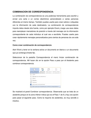 COMBINACION DE CORRESPONDENCIA
La combinación de correspondencia es una poderosa herramienta para escribir y
enviar una carta o un correo electrónico personalizado a varias personas
diferentes al mismo tiempo. También puedes usarla para crear sobres o etiquetas
con la información de cada destinatario. La combinación de correspondencia
importa datos desde otra fuente, como por ejemplo Excel y luego usa esos datos
para reemplazar marcadores de posición a través del mensaje con la información
correspondiente de cada individuo al cual vas a escribirle. Puedes usarla para
crear rápidamente mensajes personalizados para cientos de personas de una sola
vez.
Como crear combinación de correspondencia
Abrir Word y tener en la ventana activa un documento en blanco o un documento
que ya contenga el texto fijo.
Seleccionar de la pestaña Correspondencia el menú Iniciar combinación de
correspondencia. Allí hacer clic en la opción Paso a paso por el Asistente para
combinar correspondencia.
Se mostrará el panel Combinar correspondencia. Observarás que se trata de un
asistente porque en la zona inferior indica que es el Paso 1 de 6 y hay una opción
para pasar al siguiente paso. Como la mayoría de asistentes, es muy sencillo e
intuitivo.
 