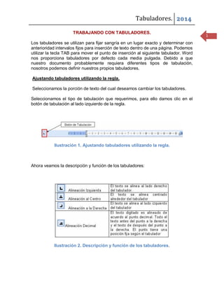 Tabuladores. 2014
TRABAJANDO CON TABULADORES.
Los tabuladores se utilizan para fijar sangría en un lugar exacto y determinar con
anterioridad intervalos fijos para inserción de texto dentro de una página. Podemos
utilizar la tecla TAB para mover el punto de inserción al siguiente tabulador. Word
nos proporciona tabuladores por defecto cada media pulgada. Debido a que
nuestro documento probablemente requiera diferentes tipos de tabulación,
nosotros podemos definir nuestros propios tabuladores.
Ajustando tabuladores utilizando la regla.
Seleccionamos la porción de texto del cual deseamos cambiar los tabuladores.
Seleccionamos el tipo de tabulación que requerimos, para ello damos clic en el
botón de tabulación al lado izquierdo de la regla.

Ilustración 1. Ajustando tabuladores utilizando la regla.

Ahora veamos la descripción y función de los tabuladores:

Ilustración 2. Descripción y función de los tabuladores.

1

 