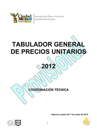 Secretaría de Obras y Servicios
       Coordinación Técnica 




TABULADOR GENERAL
DE PRECIOS UNITARIOS

              2012


    COORDINACIÓN TÉCNICA




                        Vigencia a partir del 1º de marzo de 2012



                    I
 