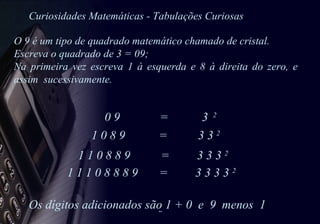 Curiosidades Matemáticas - Tabulações Curiosas 0 9  =  3  2   1 0 8 9  =  3 3  2   1 1 0 8 8 9  =  3 3 3  2 1 1 1 0 8 8 8 9  =  3 3 3 3  2  Os dígitos adicionados são 1 + 0  e  9  menos  1 O 9 é um tipo de quadrado matemático chamado de cristal.  Escreva o quadrado de 3 = 09; Na primeira vez escreva 1 à esquerda e 8 à direita do zero, e assim  sucessivamente. 