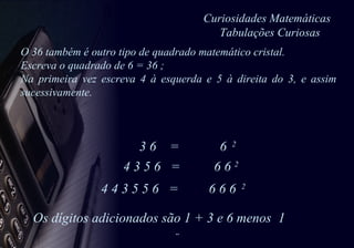 Curiosidades Matemáticas   Tabulações Curiosas 3 6  =  6  2   4 3 5 6  =  6 6  2   4 4 3 5 5 6  =  6 6 6  2 Os dígitos adicionados são 1 + 3 e 6 menos  1 O 36 também é outro tipo de quadrado matemático cristal.  Escreva o quadrado de 6 = 36 ; Na primeira vez escreva 4 à esquerda e 5 à direita do 3, e assim sucessivamente. 