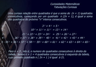 Curiosidades Matemáticas  Tabulações Curiosas 5 - 55  2  + 56  2  + 57  2  + 58  2  +  59  2  + 60  2  = 61  2   + 62  2  + 63  2  + 64  2  + 65  2   1 -  3  2  + 4  2  = 5  2   2 -  10  2  + 11  2  + 11  2   = 13  2  + 14  2   3 -  21  2  + 22  2  + 23  2  + 24  2  =  25  2  + 26  2  + 27  2   4 -  36  2  + 37  2  + 38  2  + 39  2  +  40  2   =  41  2  + 42  2   + 43  2  + 44  2   Uma curiosa relação entre quadrados é que a soma de  (n + 1) quadrados consecutivos, começando por um quadrado  n (2n + 1), é igual a soma dos quadrados do próximo “n” inteiros consecutivos. Para n = 3 , isto é, o numero de quadrados consecutivos à direita da tabela,  temos n + 1 = 4 quadrados consecutivos à esquerda da tabela,  cujo primeiro quadrado n ( 2n + 1 ) é igual  à 21. 