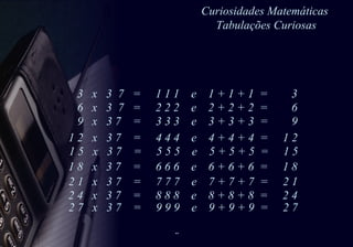 Curiosidades Matemáticas  Tabulações Curiosas 1 8  x  3 7  =  6 6 6  e  6 + 6 + 6  =  1 8 3  x  3  7  =  1 1 1  e  1 + 1 + 1  =  3  6  x  3  7  =  2 2 2  e  2 + 2 + 2  =  6 9  x  3 7  =  3 3 3  e  3 + 3 + 3  =  9 1 2  x  3 7  =  4 4 4  e  4 + 4 + 4  =  1 2  1 5  x  3 7  =  5 5 5  e  5 + 5 + 5  =  1 5  2 1  x  3 7  =  7 7 7  e  7 + 7 + 7  =  2 1  2 4  x  3 7  =  8 8 8  e  8 + 8 + 8  =  2 4  2 7  x  3 7  =  9 9 9  e  9 + 9 + 9  =  2 7  